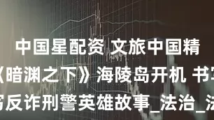 中国星配资 文旅中国精品微短剧《暗渊之下》海陵岛开机 书写反诈刑警英雄故事_法治_法律_实战经验