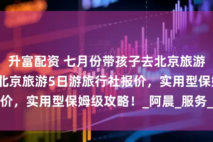 升富配资 七月份带孩子去北京旅游五天参团费用，北京旅游5日游旅行社报价，实用型保姆级攻略！_阿晨_服务_住宿