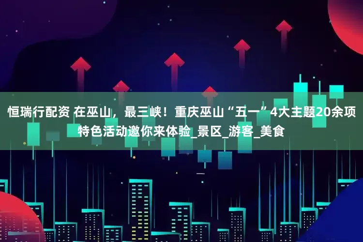 恒瑞行配资 在巫山，最三峡！重庆巫山“五一”4大主题20余项特色活动邀你来体验_景区_游客_美食
