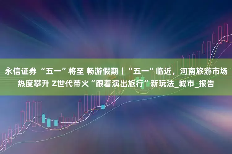 永信证券 “五一”将至 畅游假期丨“五一”临近，河南旅游市场热度攀升 Z世代带火“跟着演出旅行”新玩法_城市_报告