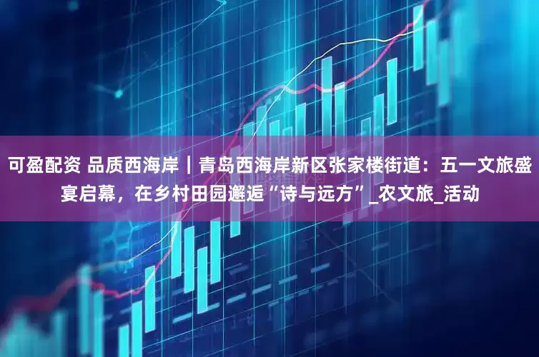 可盈配资 品质西海岸｜青岛西海岸新区张家楼街道：五一文旅盛宴启幕，在乡村田园邂逅“诗与远方”_农文旅_活动