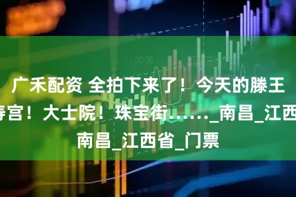广禾配资 全拍下来了！今天的滕王阁！万寿宫！大士院！珠宝街……_南昌_江西省_门票