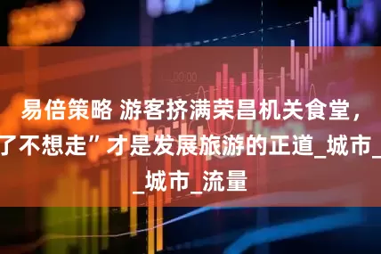 易倍策略 游客挤满荣昌机关食堂，“来了不想走”才是发展旅游的正道_城市_流量