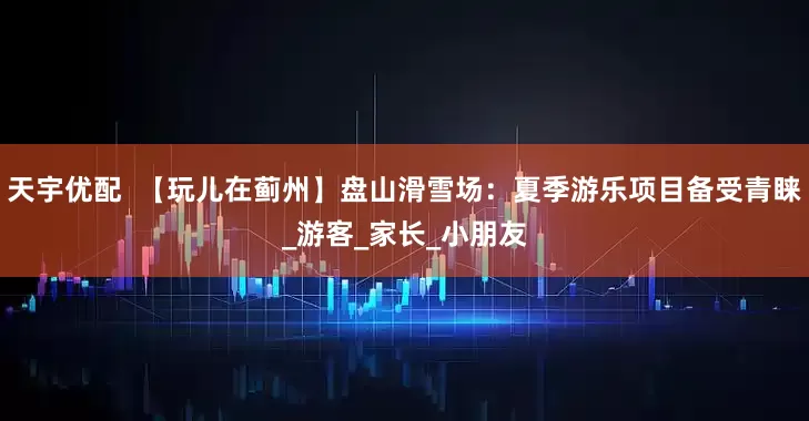 天宇优配  【玩儿在蓟州】盘山滑雪场：夏季游乐项目备受青睐_游客_家长_小朋友