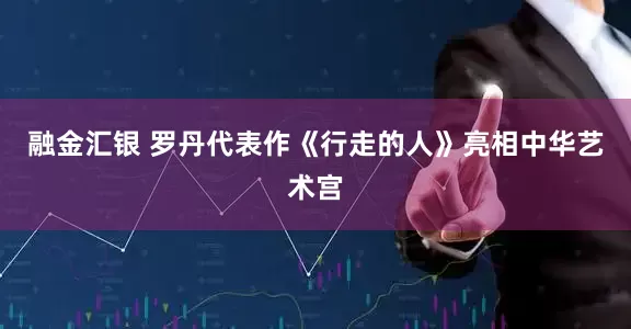 融金汇银 罗丹代表作《行走的人》亮相中华艺术宫