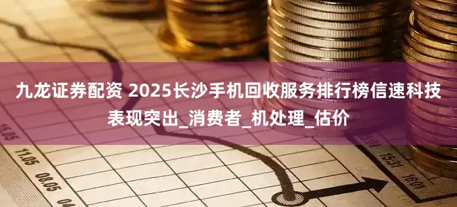 九龙证券配资 2025长沙手机回收服务排行榜信速科技表现突出_消费者_机处理_估价