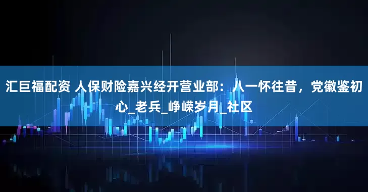 汇巨福配资 人保财险嘉兴经开营业部：八一怀往昔，党徽鉴初心_老兵_峥嵘岁月_社区