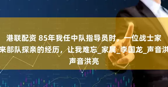 港联配资 85年我任中队指导员时，一位战士家长来部队探亲的经历，让我难忘_家属_李国龙_声音洪亮