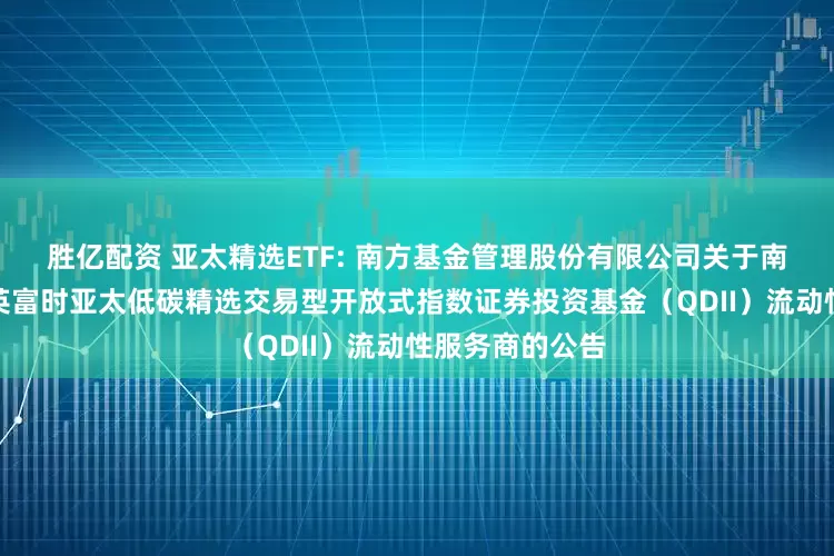 胜亿配资 亚太精选ETF: 南方基金管理股份有限公司关于南方基金南方东英富时亚太低碳精选交易型开放式指数证券投资基金（QDII）流动性服务商的公告
