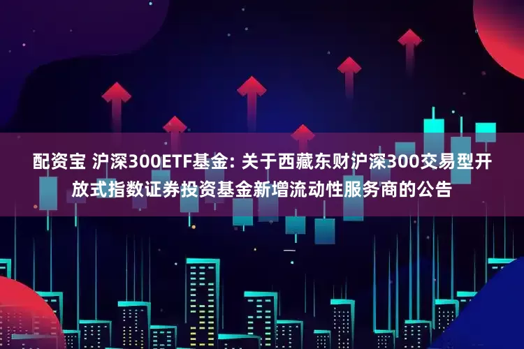 配资宝 沪深300ETF基金: 关于西藏东财沪深300交易型开放式指数证券投资基金新增流动性服务商的公告