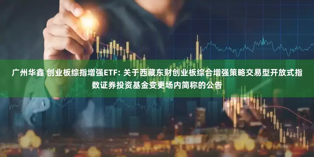 广州华鑫 创业板综指增强ETF: 关于西藏东财创业板综合增强策略交易型开放式指数证券投资基金变更场内简称的公告