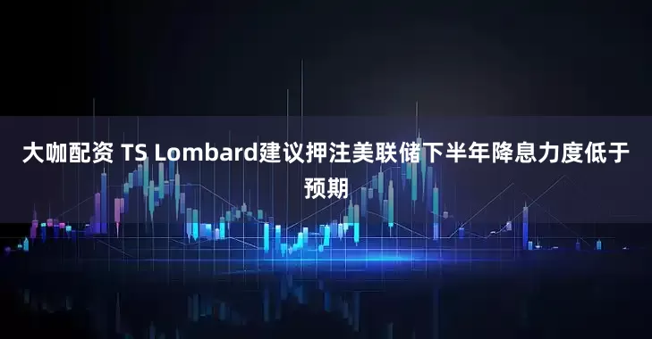 大咖配资 TS Lombard建议押注美联储下半年降息力度低于预期