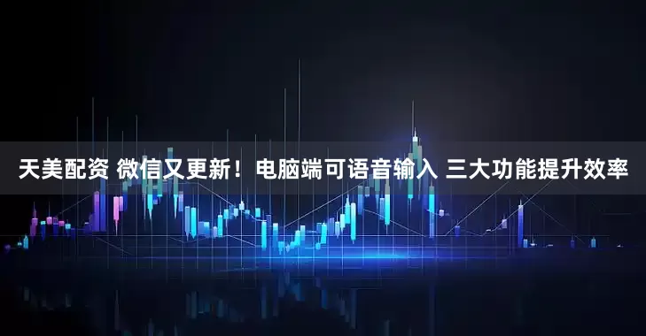 天美配资 微信又更新！电脑端可语音输入 三大功能提升效率