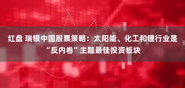 红盘 瑞银中国股票策略：太阳能、化工和锂行业是“反内卷”主题最佳投资板块