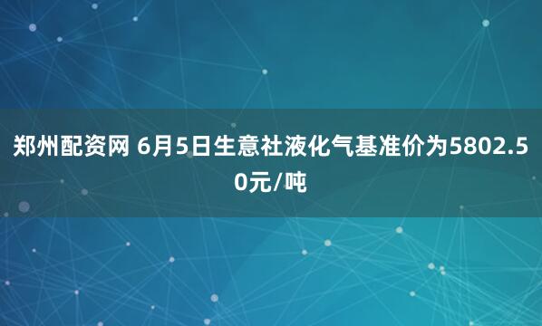 郑州配资网 6月5日生意社液化气基准价为5802.50元/吨
